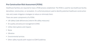 Pre-Construction Risk Assessment (PCRA)
Healthcare facilities are required to have a PCRA process established. The PCRA is used for any healthcare facility
demolition, construction, or renovation. It is a formal protocol used to identify potential healthcare construction
risks and create mitigation strategies to reduce or eliminate them.
There are seven components of a PCRA:
• Life Safety Code deficiencies (interim life safety measures)
• Air quality and pressure management (ICRA)
• Utility interruptions and impacts
• Noise
• Vibration
• Environmental services
• Other safety hazards with respect to CDM Guidelines
 