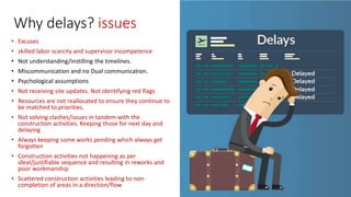 Why delays? issues
• Excuses
• skilled labor scarcity and supervisor incompetence
• Not understanding/instilling the timelines.
• Miscommunication and no Dual communication.
• Psychological assumptions
• Not receiving site updates. Not identifying red flags
• Resources are not reallocated to ensure they continue to
be matched to priorities.
• Not solving clashes/issues in tandem with the
construction activities. Keeping those for next day and
delaying
• Always keeping some works pending which always get
forgotten
• Construction activities not happening as per
ideal/justifiable sequence and resulting in reworks and
poor workmanship
• Scattered construction activities leading to non-
completion of areas in a direction/flow
 