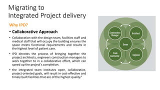 Migrating to
Integrated Project delivery
Why IPD?
• Collaborative Approach
• Collaboration with the design team, facilities staff and
medical staff that will occupy the building ensures the
space meets functional requirements and results in
the highest level of patient care.
• IPD denotes the process of bringing together the
project architects, engineers construction managers to
work together to in a collaborative effort, which can
speed up the project’s completion.
• the integrated team institutes open, collaborative,
project-oriented goals, will result in cost-effective and
timely built facilities that are of the highest quality.”
 