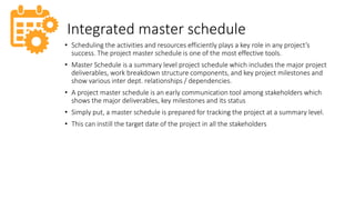 Integrated master schedule
• Scheduling the activities and resources efficiently plays a key role in any project’s
success. The project master schedule is one of the most effective tools.
• Master Schedule is a summary level project schedule which includes the major project
deliverables, work breakdown structure components, and key project milestones and
show various inter dept. relationships / dependencies.
• A project master schedule is an early communication tool among stakeholders which
shows the major deliverables, key milestones and its status
• Simply put, a master schedule is prepared for tracking the project at a summary level.
• This can instill the target date of the project in all the stakeholders
 