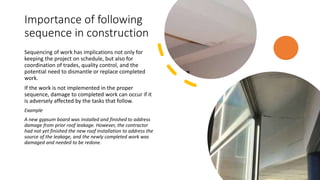 Importance of following
sequence in construction
Sequencing of work has implications not only for
keeping the project on schedule, but also for
coordination of trades, quality control, and the
potential need to dismantle or replace completed
work.
If the work is not implemented in the proper
sequence, damage to completed work can occur if it
is adversely affected by the tasks that follow.
Example
A new gypsum board was installed and finished to address
damage from prior roof leakage. However, the contractor
had not yet finished the new roof installation to address the
source of the leakage, and the newly completed work was
damaged and needed to be redone.
 