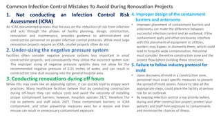 Types of Work
1. Not conducting an Infection Control Risk
Assessment (ICRA)
An ICRA documented process that focuses on the reduction of risk from infection
and acts through the phases of facility planning, design, construction,
renovation and maintenance, provides guidance to administrators and
construction personnel on proper infection control protocols. While most large
renovation projects require an ICRA, smaller projects often do not.
2. Under-sizing the negative pressure system
Facilities often consider negative pressure systems less important in small
construction projects, and consequently they utilize the incorrect system size.
The improper sizing of negative pressure systems does not allow for the
recommended negative pressure of 0.01 inches of water, and can result in
construction zone dust escaping into the general hospital area.
3. Conducting renovations during off hours
While this may seem like an appealing option, it can quickly lead to sloppy work
practices. Many healthcare facilities believe that by conducting construction
during off-hours they can reduce costs and avoid the necessity of installing
proper contaminant barriers; however, hospitals operate 24/7, therefore the
risk to patients and staff exists 24/7. These contaminant barriers, or ICRA
containment, and other preventive measures exist for a reason and their
misuse can result in unnecessary contaminant exposure.
Common Infection Control Mistakes To Avoid During Renovation Projects
4. Improper design of the containment
barriers and anterooms
• Improper placement of containment barriers and
anterooms can make the difference between
successful infection control and an outbreak. If the
containment walls and other enclosures interfere
with the placement of equipment or utilities,
workers may bypass or dismantle them, which could
lead to hospital-wide contamination. Personnel
must consider the entire construction zone and the
project flow before building these structures.
5. Failure to follow industry protocol for
mold
• Upon discovery of mold in a construction zone,
personnel must enact specific measures to prevent
the spread of mold spores. Failure to take all the
appropriate steps, could place the facility at serious
risk for an outbreak.
• By keeping infection control a top priority before,
during and after construction project, protect your
patients and staff from exposure to contaminants
and minimize the chances of illness.
 
