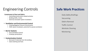 Containment of Dust and Debris
• Controlling construction-related activities
• Building shafts, chutes
• Electrical and water system shutdowns
• Ventilation and Environmental Control
• Creating Negative Pressure Environments
• HVAC system shutdowns, potential for passive ventilation
• Barrier Systems
• Dust and Debris Control
• Envelope penetrations
• Contamination Control
• Removal of materials from the building
• Clean Clothing and Tools
Engineering Controls Safe Work Practices
Daily Safety Briefings
Vacuuming
Debris Removal
Traffic Control
Worksite Cleaning
Monitoring
 