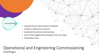 Operational and Engineering Commissioning
Challenges
• analyzing and arriving at practical completion
• Conflicts or differences in opinions
• Coordinate the technical commissioning
• Lack of Total snagging with participation from user depts
• Coordination issues
Commissioning
 