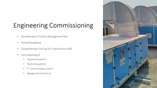 Engineering Commissioning
• Development of Utility Management Plan
• FormalAcceptance
• Comprehensive training for maintenancestaff
• Commissioning of
• Engineeringsystems
• MedicalEquipment
• IT–Communication system
• Signage-InternalExternal
 