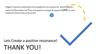 THANK YOU!
Diligent, Proactive coordination and management can achieve the desired Quality
within the Cost before the Time anticipated of a project & exceed theOPRs in a live
healthcare Construction environment
Lets Create a positive resonance!
 