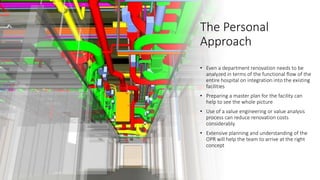 The Personal
Approach
• Even a department renovation needs to be
analyzed in terms of the functional flow of the
entire hospital on integration into the existing
facilities
• Preparing a master plan for the facility can
help to see the whole picture
• Use of a value engineering or value analysis
process can reduce renovation costs
considerably.
• Extensive planning and understanding of the
OPR will help the team to arrive at the right
concept
 