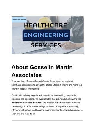 About Gosselin Martin
Associates
For more than 17 years Gosselin/Martin Associates has assisted
healthcare organizations across the United States in finding and hiring top
talent in hospital engineering.
Passionate industry experts with experience in recruiting, succession
planning, and education, we even created our own YouTube network, the
Healthcare Facilities Network. The mission of HFN is simple: Increase
the visibility of the facilities management role by any means necessary,
informing, educating, and boosting awareness that this rewarding career is
open and available to all.
 
