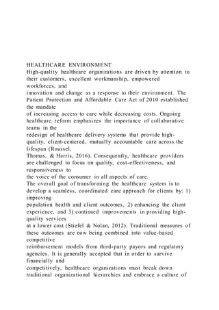 HEALTHCARE ENVIRONMENT
High-quality healthcare organizations are driven by attention to
their customers, excellent workmanship, empowered
workforces, and
innovation and change as a response to their environment. The
Patient Protection and Affordable Care Act of 2010 established
the mandate
of increasing access to care while decreasing costs. Ongoing
healthcare reform emphasizes the importance of collaborative
teams in the
redesign of healthcare delivery systems that provide high-
quality, client-centered, mutually accountable care across the
lifespan (Roussel,
Thomas, & Harris, 2016). Consequently, healthcare providers
are challenged to focus on quality, cost-effectiveness, and
responsiveness to
the voice of the consumer in all aspects of care.
The overall goal of transforming the healthcare system is to
develop a seamless, coordinated care approach for clients by: 1)
improving
population health and client outcomes, 2) enhancing the client
experience, and 3) continued improvements in providing high-
quality services
at a lower cost (Stiefel & Nolan, 2012). Traditional measures of
these outcomes are now being combined into value-based
competitive
reimbursement models from third-party payors and regulatory
agencies. It is generally accepted that in order to survive
financially and
competitively, healthcare organizations must break down
traditional organizational hierarchies and embrace a culture of
 
