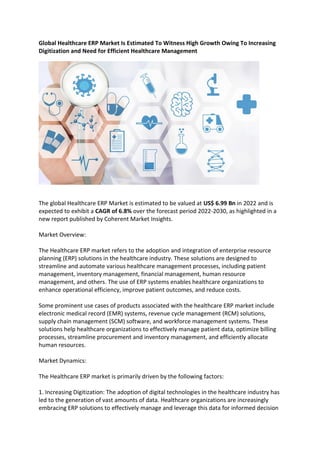 Global Healthcare ERP Market Is Estimated To Witness High Growth Owing To Increasing
Digitization and Need for Efficient Healthcare Management
The global Healthcare ERP Market is estimated to be valued at US$ 6.99 Bn in 2022 and is
expected to exhibit a CAGR of 6.8% over the forecast period 2022-2030, as highlighted in a
new report published by Coherent Market Insights.
Market Overview:
The Healthcare ERP market refers to the adoption and integration of enterprise resource
planning (ERP) solutions in the healthcare industry. These solutions are designed to
streamline and automate various healthcare management processes, including patient
management, inventory management, financial management, human resource
management, and others. The use of ERP systems enables healthcare organizations to
enhance operational efficiency, improve patient outcomes, and reduce costs.
Some prominent use cases of products associated with the healthcare ERP market include
electronic medical record (EMR) systems, revenue cycle management (RCM) solutions,
supply chain management (SCM) software, and workforce management systems. These
solutions help healthcare organizations to effectively manage patient data, optimize billing
processes, streamline procurement and inventory management, and efficiently allocate
human resources.
Market Dynamics:
The Healthcare ERP market is primarily driven by the following factors:
1. Increasing Digitization: The adoption of digital technologies in the healthcare industry has
led to the generation of vast amounts of data. Healthcare organizations are increasingly
embracing ERP solutions to effectively manage and leverage this data for informed decision
 