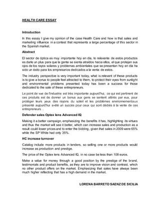 HEALTH CARE ESSAY
Introduction
In this essay I give my opinion of the case Health Care and how is that sales and
marketing influence in a contest that represents a large percentage of this sector in
the Spanish market.
Abstract
El sector de óptica es muy importante hoy en día, lo relevante de estos productos
es darle un plus para que la gente se sienta atraídos hacia ellos, el que protejan sus
ojos de los rayos solares y problemas ambientales que se presentan hoy en día ha
sido un éxito para los empresarios dedicados a la venta de estos.
The industry perspective is very important today, what is relevant of these products
is to give a bonus to people feel attracted to them, to protect their eyes from sunlight
and environmental problems presented today has been a success for those
dedicated to the sale of these entrepreneurs.
Le point de vue de l'industrie est très importante aujourd'hui, ce qui est pertinent de
ces produits est de donner un bonus aux gens se sentent attirés par eux, pour
protéger leurs yeux des rayons du soleil et les problèmes environnementaux
présenté aujourd'hui a-été un succès pour ceux qui sont dédiés à la vente de ces
entrepreneurs .
Defender sales Optex lens Advanced IQ
Making it a better campaign, emphasizing the benefits it has, highlighting its virtues
and thus the market will see it better, which can increase sales and production as a
result could lower prices and to enter the bidding , given that sales in 2009 were 65%
while the SP White had only 35%.
HC increase turnover
Catalog include more products in tenders, so selling one or more products would
increase as production and prestige.
The price of the Optex lens Advanced IQ, in no case be less than 108 euros.
Make a value for money through a good position by the prestige of the brand,
testimonials and product benefits, as they are to improve vision and contrast, which
no other product offers on the market. Emphasizing that sales have always been
much higher reflecting that has a high demand in the market.
LORENA BARRETO SAENZ DE SICILIA
 