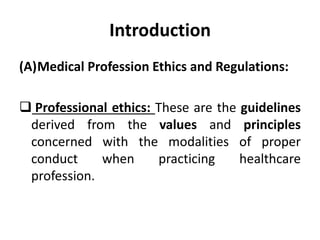 Introduction
(A)Medical Profession Ethics and Regulations:
 Professional ethics: These are the guidelines
derived from the values and principles
concerned with the modalities of proper
conduct when practicing healthcare
profession.
 