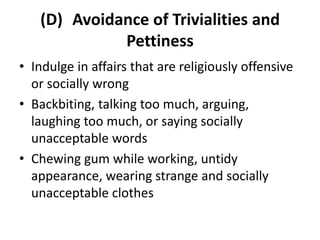 (D) Avoidance of Trivialities and
Pettiness
• Indulge in affairs that are religiously offensive
or socially wrong
• Backbiting, talking too much, arguing,
laughing too much, or saying socially
unacceptable words
• Chewing gum while working, untidy
appearance, wearing strange and socially
unacceptable clothes
 
