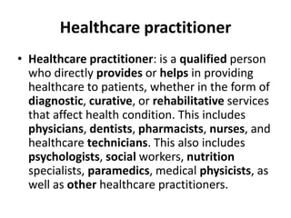 Healthcare practitioner
• Healthcare practitioner: is a qualified person
who directly provides or helps in providing
healthcare to patients, whether in the form of
diagnostic, curative, or rehabilitative services
that affect health condition. This includes
physicians, dentists, pharmacists, nurses, and
healthcare technicians. This also includes
psychologists, social workers, nutrition
specialists, paramedics, medical physicists, as
well as other healthcare practitioners.
 