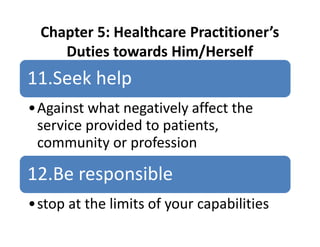 Chapter 5: Healthcare Practitioner’s
Duties towards Him/Herself
11.Seek help
•Against what negatively affect the
service provided to patients,
community or profession
12.Be responsible
•stop at the limits of your capabilities
 