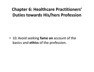 Chapter 6: Healthcare Practitioners’
Duties towards His/hers Profession
• 10.Avoid seeking fame on account of the
basics and ethics of the profession.
 