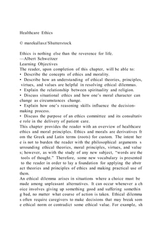 Healthcare Ethics
© marekullasz/Shutterstock
Ethics is nothing else than the reverence for life.
—Albert Schweitzer
Learning Objectives
The reader, upon completion of this chapter, will be able to:
• Describe the concepts of ethics and morality.
• Describe how an understanding of ethical theories, principles,
virtues, and values are helpful in resolving ethical dilemmas.
• Explain the relationship between spirituality and religion.
• Discuss situational ethics and how one’s moral character can
change as circumstances change.
• Explain how one’s reasoning skills influence the decision-
making process.
• Discuss the purpose of an ethics committee and its consultativ
e role in the delivery of patient care.
This chapter provides the reader with an overview of healthcare
ethics and moral principles. Ethics and morals are derivatives fr
om the Greek and Latin terms (roots) for custom. The intent her
e is not to burden the reader with the philosophical arguments s
urrounding ethical theories, moral principles, virtues, and value
s; however, as with the study of any new subject, “words are the
tools of thought.” Therefore, some new vocabulary is presented
to the reader in order to lay a foundation for applying the abstr
act theories and principles of ethics and making practical use of
them.
An ethical dilemma arises in situations where a choice must be
made among unpleasant alternatives. It can occur whenever a ch
oice involves giving up something good and suffering somethin
g bad, no matter what course of action is taken. Ethical dilemma
s often require caregivers to make decisions that may break som
e ethical norm or contradict some ethical value. For example, sh
 