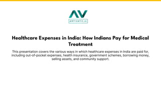 This presentation covers the various ways in which healthcare expenses in India are paid for,
including out-of-pocket expenses, health insurance, government schemes, borrowing money,
selling assets, and community support.
Healthcare Expenses in India: How Indians Pay for Medical
Treatment
 