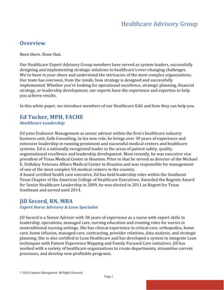 Healthcare Advisory Group
© 2016 Endeavor Management. All Rights Reserved.
Page 2
Overview
Been there. Done that.
Our Healthcare Expert Advisory Group members have served as system leaders, successfully
designing and implementing strategic solutions to healthcare’s ever-changing challenges.
We’ve been in your shoes and understand the intricacies of the most complex organizations.
Our team has overseen, from the inside, how strategy is designed and successfully
implemented. Whether you’re looking for operational excellence, strategic planning, financial
strategy, or leadership development, our experts have the experience and expertise to help
you achieve results.
In this white paper, we introduce members of our Healthcare EAG and how they can help you.
Ed Tucker, MPH, FACHE
Healthcare Leadership
Ed joins Endeavor Management as senior advisor within the firm’s healthcare industry
business unit, Gelb Consulting. In his new role, he brings over 30 years of experience and
extensive leadership in running prominent and successful medical centers and healthcare
systems. Ed is a nationally recognized leader in the areas of patient safety, quality,
organizational excellence and leadership development. Most recently, he was executive vice
president of Texas Medical Center in Houston. Prior to that he served as director of the Michael
E. DeBakey Veterans Affairs Medical Center in Houston and was responsible for management
of one of the most complex VA medical centers in the country.
A board certified health care executive, Ed has held leadership roles within the Southeast
Texas Chapter of the American College of Healthcare Executives. Awarded the Regents Award
for Senior Healthcare Leadership in 2009, he was elected in 2011 as Regent for Texas
Southeast and served until 2014.
Jill Secord, RN, MBA
Expert Nurse Advisory & Lean Specialist
Jill Secord is a Senior Advisor with 38 years of experience as a nurse with expert skills in
leadership, operations, managed care, nursing education and creating roles for nurses in
nontraditional nursing settings. She has clinical experience in critical care, orthopedics, home
care, home infusion, managed care, contracting, provider relations, data analysis, and strategic
planning. She is also certified in Lean Healthcare and has developed a system to integrate Lean
techniques with Patient Experience Mapping and Family Focused Care initiatives. Jill has
worked with a variety of healthcare organizations to create departments, streamline current
processes, and develop new profitable programs.
 