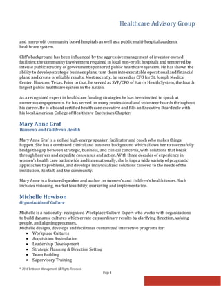 Healthcare Advisory Group
© 2016 Endeavor Management. All Rights Reserved.
Page 4
and non-profit community based hospitals as well as a public multi-hospital academic
healthcare system.
Cliff’s background has been influenced by the aggressive management of investor-owned
facilities; the community involvement required in local non-profit hospitals and tempered by
intense public scrutiny of government sponsored public healthcare systems. He has shown the
ability to develop strategic business plans, turn them into executable operational and financial
plans, and create profitable results. Most recently, he served as CFO for St. Joseph Medical
Center, Houston, Texas. Prior to that, he served as SVP/CFO of Harris Health System, the fourth
largest public healthcare system in the nation.
As a recognized expert in healthcare funding strategies he has been invited to speak at
numerous engagements. He has served on many professional and volunteer boards throughout
his career. He is a board certified health care executive and fills an Executive Board role with
his local American College of Healthcare Executives Chapter.
Mary Anne Graf
Women’s and Children’s Health
Mary Anne Graf is a skilled high-energy speaker, facilitator and coach who makes things
happen. She has a combined clinical and business background which allows her to successfully
bridge the gap between strategic, business, and clinical concerns, with solutions that break
through barriers and expedite consensus and action. With three decades of experience in
women’s health care nationwide and internationally, she brings a wide variety of pragmatic
approaches to problems, and develops individualized solutions tailored to the needs of the
institution, its staff, and the community.
Mary Anne is a featured speaker and author on women’s and children’s health issues. Such
includes visioning, market feasibility, marketing and implementation.
Michelle Howison
Organizational Culture
Michelle is a nationally- recognized Workplace Culture Expert who works with organizations
to build dynamic cultures which create extraordinary results by clarifying direction, valuing
people, and aligning processes.
Michelle designs, develops and facilitates customized interactive programs for:
• Workplace Cultures
• Acquisition Assimilation
• Leadership Development
• Strategic Planning & Direction Setting
• Team Building
• Supervisory Training
 