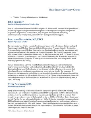 Healthcare Advisory Group
© 2016 Endeavor Management. All Rights Reserved.
Page 5
• Various Training & Development Workshops
John Kajander
Business Management and Leadership
John is a Senior Business Executive with 37 years of professional, business management and
leadership expertise. Experience in development of strategic business plans, merger and
acquisition negotiations and execution, new program development, marketing,
communications, development, administrative management and support.
Lawrence Marentette, MD, FACS
Expert Physician Leader
Dr. Marentette has 30 plus years in Medicine and is currently a Professor-Otolaryngology &
Neurosurgery and Medical Director of Clinical Innovations Program formally Destination
Programs. In the role of Medical Director for the Destination Programs, he was charged with
increasing market share, increasing margins and improving the Patient Experience, a goal
which he exceeded expectations. In this role Dr. Marentette worked with 19 Clinical Programs
to evaluate readiness, provide support and Clinical Leadership. Dr. Marentette was able to
work with the clinical programs to identify areas of revenue loss, and coding errors which
affected payments and billing.
He has demonstrated a proven record of success in identifying specific performance
improvement opportunities with medical schools and their faculty practice with the 19
Destination Programs. His leadership of physicians created a cohesive environment that
stimulates ideas, created numerous pilots, and improved margins for the programs. Dr.
Marentette has a demonstrated ability to use financial information to drive decision-making
and results in his current role as Medical Director of the Clinical Innovations programs at the
University of Michigan Health System. Dr. Marentette is part of the Expert Advisory team at
Gelb Consulting.
Terry Newmyer, MBA
Philanthropy Advisor
Terry is known among healthcare leaders for his revenue growth and wealth building
successes. He has held Senior Vice President and CEO assignments for three different health
systems. In every case his organizations experienced significant growth in revenue. Most
recently he grew the revenue of the hospitals he led as CEO by 60% in less than a three-year
period. Further, he has advanced philanthropy skills. He has led successful campaigns of over
$250 million in total wealth building from community philanthropy and corporate alliances.
He finds joy in closing big gifts, with sixteen 7-figure and larger community gifts, plus twenty-
one corporate alliance sponsorships in the same category. Terry has also, delivered strategic
coaching in over forty US markets.
 