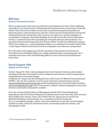 Healthcare Advisory Group
© 2016 Endeavor Management. All Rights Reserved.
Page 6
Bill Sonn
Business Development Advisor
Bill is an experienced senior marcom and business development executive. Before affiliating
with Gelb, he was Senior Director of Marketing and Communications at University of Colorado
Health. There he led and worked on teams that re-positioned component hospitals and
physician groups, organized physician outreach, created award-winning internal and external
communications and, among many other projects over eight years, met the challenges of
consolidation, integration and system-building. Previously he was CEO of Forte Information
Services, a communications firm specializing in serving the pharmaceutical industry; vice
president of Business Development at The Business Word, a health care publishing company;
CEO of Interrobang, Inc., a news publishing company. As a consultant, he also has worked with
a wide range of clients in the financial services and graphic arts industries, among others.
He is the author of Paradigms Lost, the life and deaths of the printed word (Scarecrow
Press/Rowman & Littlefield, 2006), and a widely published writer and commentator. He is
immediate past chair of the Chief Marketing Officers Council of University HealthSystem
Consortium.
David Vequist, PhD
Medical Tourism Expert
David G. Vequist IV, Ph.D. is the founding Director of the Endeavor Institute, which studies
emerging trends that will transform sectors, industries and societies in order to help prepare
organizations for the needed changes.
In addition, Dr. Vequist was the founding Director of the Center for Medical Tourism Research
(CMTR) – the very first academic research center devoted to medical tourism research
(www.medicaltourismresearch.org) and the founding Director of Social Predictive Institute
(www.socialpredictive.org) which is the premier academic institute studying the intersection
between social media and predictive analytics.
He is also a Tenured Full Professor of Management and the Chair of the Management
department in the H-E-B School of Business & Administration at the University of the Incarnate
Word (UIW) in San Antonio, Texas, U.S.A. Before that, Dr. Vequist was an executive for
Methodist Healthcare and previously was a consultant for Ernst & Young LLC.
He is an accomplished speaker, author, researcher and futurist on the topic of technology &
healthcare trends, medical & retirement tourism, social media predictive analytics, and
demographic trends.
 