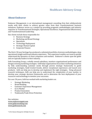 Healthcare Advisory Group
© 2016 Endeavor Management. All Rights Reserved.
Page 7
About Endeavor
Endeavor Management, is an international management consulting firm that collaboratively
works with their clients to achieve greater value from their transformational business
initiatives. Endeavor serves as a catalyst by providing pragmatic methodologies and industry
expertise in Transformational Strategies, Operational Excellence, Organizational Effectiveness,
and Transformational Leadership.
Our clients include those responsible for:
• Business Strategy
• Marketing and Brand Strategy
• Operations
• Technology Deployment
• Strategic Human Capital
• Corporate Finance
The firm’s 50 year heritage has produced a substantial portfolio of proven methodologies, deep
operational insight and broad industry experience. This experience enables our team to quickly
understand the dynamics of client companies and markets. Endeavor’s clients span the globe
and are typically leaders in their industry.
Gelb Consulting Group, a wholly owned subsidiary, monitors organizational performance and
designs winning marketing strategies. Gelb helps organizations focus their marketing initiatives
by fully understanding customer needs through proven strategic frameworks to guide
marketing strategies, build trusted brands, deliver exceptional experiences and launch new
products. Gelb can help you to develop and implement the right strategies. Using advanced
research techniques, Gelb can help you to understand the complexities of your market, to
develop your strategic decision frameworks and to determine the best deployment of your
resources and technology to monitor your successes.
For over 50 years, Gelb has worked with marketing leaders on:
• Strategic Marketing
• Brand Building
• Customer Experience Management
• Go to Market
• Product Innovation
• Trademark/Trade Dress Protection
Our websites:
www.endeavormgmt.com
www.gelbconsulting.com
www.gulfresearch.com
 