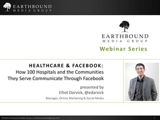 Webinar Series HEALTHCARE & FACEBOOK: How 100 Hospitals and the Communities They Serve Communicate Through Facebook presented by Elliot Darvick, @edarvickManager, Online Marketing & Social Media ©2010 Earthbound Media Group | earthboundmediagroup.com                                                                                                                                                                                      	 1 