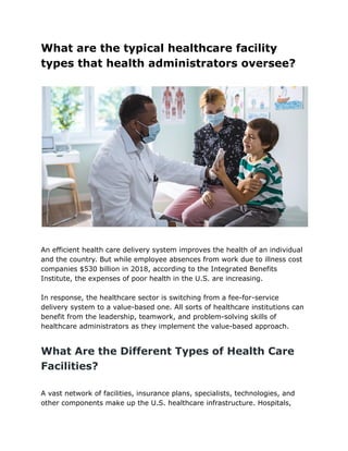 What are the typical healthcare facility
types that health administrators oversee?
An efficient health care delivery system improves the health of an individual
and the country. But while employee absences from work due to illness cost
companies $530 billion in 2018, according to the Integrated Benefits
Institute, the expenses of poor health in the U.S. are increasing.
In response, the healthcare sector is switching from a fee-for-service
delivery system to a value-based one. All sorts of healthcare institutions can
benefit from the leadership, teamwork, and problem-solving skills of
healthcare administrators as they implement the value-based approach.
What Are the Different Types of Health Care
Facilities?
A vast network of facilities, insurance plans, specialists, technologies, and
other components make up the U.S. healthcare infrastructure. Hospitals,
 