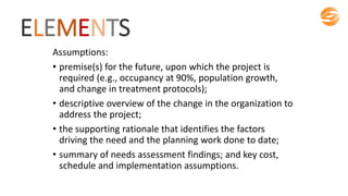 ELEMENTS
Assumptions:
• premise(s) for the future, upon which the project is
required (e.g., occupancy at 90%, population growth,
and change in treatment protocols);
• descriptive overview of the change in the organization to
address the project;
• the supporting rationale that identifies the factors
driving the need and the planning work done to date;
• summary of needs assessment findings; and key cost,
schedule and implementation assumptions.
 