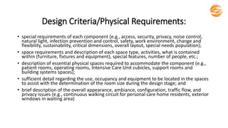 Design Criteria/Physical Requirements:
• special requirements of each component (e.g., access, security, privacy, noise control,
natural light, infection prevention and control, safety, work environment, change and
flexibility, sustainability, critical dimensions, overall layout, special needs population);
• space requirements and description of each space type, activities, what is contained
within (furniture, fixtures and equipment), special features, number of people, etc.;
• description of essential physical spaces required to accommodate the component (e.g.,
patient rooms, operating rooms, Intensive Care Unit cubicles, support rooms and
building systems spaces);
• sufficient detail regarding the use, occupancy and equipment to be located in the spaces
to assist with the determination of the room size during the design stage; and
• brief description of the overall appearance, ambiance, configuration, traffic flow, and
privacy issues (e.g., continuous walking circuit for personal care home residents, exterior
windows in waiting area)
 
