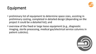 Equipment
• preliminary list of equipment to determine space sizes, assisting in
preliminary costing, completed in detailed design (depending on the
project it could be a detailed list); and
• overview of the fixed or large loose equipment (e.g., diagnostic
imaging, sterile processing, medical gas/electrical service columns in
patient cubicles).
 