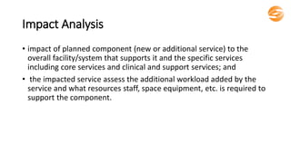 Impact Analysis
• impact of planned component (new or additional service) to the
overall facility/system that supports it and the specific services
including core services and clinical and support services; and
• the impacted service assess the additional workload added by the
service and what resources staff, space equipment, etc. is required to
support the component.
 