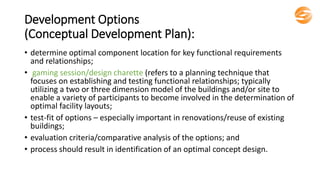 Development Options
(Conceptual Development Plan):
• determine optimal component location for key functional requirements
and relationships;
• gaming session/design charette (refers to a planning technique that
focuses on establishing and testing functional relationships; typically
utilizing a two or three dimension model of the buildings and/or site to
enable a variety of participants to become involved in the determination of
optimal facility layouts;
• test-fit of options – especially important in renovations/reuse of existing
buildings;
• evaluation criteria/comparative analysis of the options; and
• process should result in identification of an optimal concept design.
 