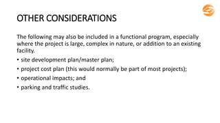 OTHER CONSIDERATIONS
The following may also be included in a functional program, especially
where the project is large, complex in nature, or addition to an existing
facility.
• site development plan/master plan;
• project cost plan (this would normally be part of most projects);
• operational impacts; and
• parking and traffic studies.
 