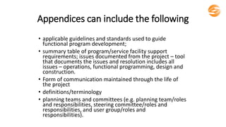 Appendices can include the following
• applicable guidelines and standards used to guide
functional program development;
• summary table of program/service facility support
requirements; issues documented from the project – tool
that documents the issues and resolution includes all
issues – operations, functional programming, design and
construction.
• Form of communication maintained through the life of
the project
• definitions/terminology
• planning teams and committees (e.g. planning team/roles
and responsibilities, steering committee/roles and
responsibilities, and user group/roles and
responsibilities).
 
