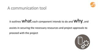 A communication tool
it outlines whateach component intends to do and why, and
assists in securing the necessary resources and project approvals to
proceed with the project
 