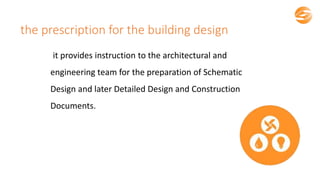 the prescription for the building design
it provides instruction to the architectural and
engineering team for the preparation of Schematic
Design and later Detailed Design and Construction
Documents.
 