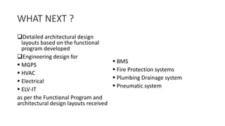 WHAT NEXT ?
Detailed architectural design
layouts based on the functional
program developed
Engineering design for
 MGPS
 HVAC
 Electrical
 ELV-IT
as per the Functional Program and
architectural design layouts received
 BMS
 Fire Protection systems
 Plumbing Drainage system
 Pneumatic system
 