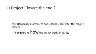 Is Project Closure the end ?
Post Occupancy assessment and lessons learnt after the Project
Closeout.
• To understand howthe design works in reality
 