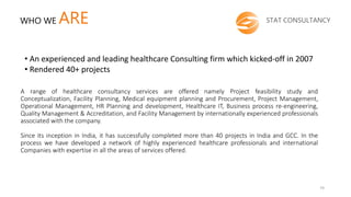 A range of healthcare consultancy services are offered namely Project feasibility study and
Conceptualization, Facility Planning, Medical equipment planning and Procurement, Project Management,
Operational Management, HR Planning and development, Healthcare IT, Business process re-engineering,
Quality Management & Accreditation, and Facility Management by internationally experienced professionals
associated with the company.
Since its inception in India, it has successfully completed more than 40 projects in India and GCC. In the
process we have developed a network of highly experienced healthcare professionals and international
Companies with expertise in all the areas of services offered.
STAT CONSULTANCYWHO WE ARE
• An experienced and leading healthcare Consulting firm which kicked-off in 2007
• Rendered 40+ projects
74
 