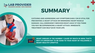 SUMMARY
CATCHING AND ADDRESSING ANY SYMPTOMS EARLY ON IS VITAL FOR
PREVENTING A HEART ATTACK OR MINIMIZING HEART MUSCLE
DAMAGE. CALL EMERGENCY SERVICES RIGHT AWAY IF YOU THINK
YOU MAY BE EXPERIENCING A HEART ATTACK. IMMEDIATE
TREATMENT CAN HELP SAVE YOUR LIFE.
HEART DISEASE IS THE NUMBER 1 CAUSE OF DEATH IN INDIA THAT'S
WHY IT'S IMPORTANT TO BE GOOD TO YOUR HEART BY FOLLOWING A
HEART-HEALTHY LIFESTYLE.
 