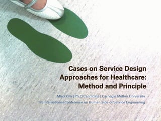 Cases on Service Design
Approaches for Healthcare:
Method and Principle
Miso Kim | Ph.D Candidate | Carnegie Mellon University
1st International Conference on Human Side of Service Engineering
 