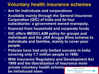 Voluntary health insurance schemes
• Are for individuals and corporations
• Available mainly through the General Insurance
Corporation (GIC) of India and its four
subsidiaries- a government owned monopoly.
• financed from household and corporate funds
• GIC offers MEDICLAIM policy for groups and
individuals and the JAN Arogya Bima scheme to
individuals and families, mainly to cover poor
people.
• Policies have had only limited success in India
covering only 1.7 million people in 1996.
• With Insurance Regulatory and Development Act
1999 and the liberalization of insurance more
private voluntary health schemes are expected to
be introduced soon.
 