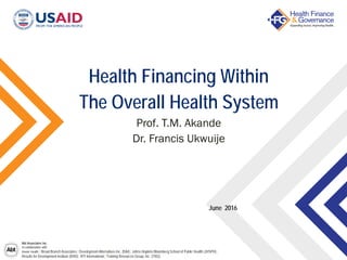 Abt Associates Inc.
In collaboration with:
Avenir Health | Broad Branch Associates | Development Alternatives Inc. (DAI) | Johns Hopkins Bloomberg School of Public Health (JHSPH) |
Results for Development Institute (R4D) | RTI International | Training Resources Group, Inc. (TRG)
Health Financing Within
The Overall Health System
Prof. T.M. Akande
Dr. Francis Ukwuije
June 2016
 