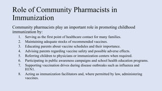 Role of Community Pharmacists in
Immunization
Community pharmacists play an important role in promoting childhood
immunization by:
1. Serving as the first point of healthcare contact for many families.
2. Maintaining adequate stocks of recommended vaccines.
3. Educating parents about vaccine schedules and their importance.
4. Advising parents regarding vaccine safety and possible adverse effects.
5. Referring children to physicians or immunization centers when required.
6. Participating in public awareness campaigns and school health education programs.
7. Supporting vaccination drives during disease outbreaks such as influenza and
H1N1.
8. Acting as immunization facilitators and, where permitted by law, administering
vaccines.
 