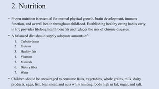 2. Nutrition
• Proper nutrition is essential for normal physical growth, brain development, immune
function, and overall health throughout childhood. Establishing healthy eating habits early
in life provides lifelong health benefits and reduces the risk of chronic diseases.
• A balanced diet should supply adequate amounts of:
1. Carbohydrates
2. Proteins
3. Healthy fats
4. Vitamins
5. Minerals
6. Dietary fiber
7. Water
• Children should be encouraged to consume fruits, vegetables, whole grains, milk, dairy
products, eggs, fish, lean meat, and nuts while limiting foods high in fat, sugar, and salt.
 