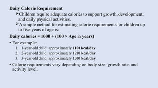 Daily Calorie Requirement
Children require adequate calories to support growth, development,
and daily physical activities.
A simple method for estimating calorie requirements for children up
to five years of age is:
Daily calories = 1000 + (100 × Age in years)
• For example:
1. 1-year-old child: approximately 1100 kcal/day
2. 2-year-old child: approximately 1200 kcal/day
3. 3-year-old child: approximately 1300 kcal/day
• Calorie requirements vary depending on body size, growth rate, and
activity level.
 