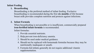 Infant Feeding
1. Breastfeeding
Breastfeeding is the preferred method of infant feeding. Exclusive
breastfeeding is recommended during the first six months of life because
breast milk provides complete nutrition and protects against infections.
2. Infant Formula
When breastfeeding is not possible or is insufficient, commercially prepared
iron-fortified infant formula is recommended.
Infant formulas:
1. Provide essential nutrients.
2. Help prevent iron-deficiency anemia.
3. Should be used under medical guidance.
4. Should not be replaced with homemade formulas because they may be
nutritionally inadequate or unsafe.
5. Formula-fed infants generally do not require additional vitamin
supplementation.
 