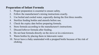 Preparation of Infant Formula
1. Proper preparation is essential to ensure safety.
2. Follow the manufacturer's mixing instructions exactly.
3. Use boiled and cooled water, especially during the first three months.
4. Sterilize feeding bottles and utensils before use.
5. Check the expiry date before preparing formula.
6. Store formula according to the manufacturer's instructions.
7. Discard leftover formula after feeding.
8. Do not heat formula directly on the stove or in a microwave.
9. Warm bottles by placing them in lukewarm water.
10. Never leave a baby unattended with a propped bottle because of the risk of
choking.
 